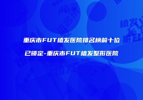 重庆市FUT植发医院排名榜前十位已锁定-重庆市FUT植发整形医院