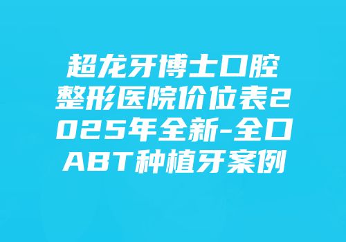 超龙牙博士口腔整形医院价位表2025年全新-全口ABT种植牙案例