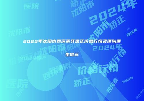 2025年沈阳市四环素牙矫正价格行情及医院医生推荐