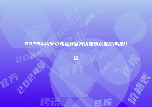 2025年南宁市烤瓷牙官方价格表及医院详细介绍