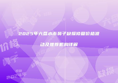 2025年六盘水市鼻子缺损修复价格波动及推荐机构详解