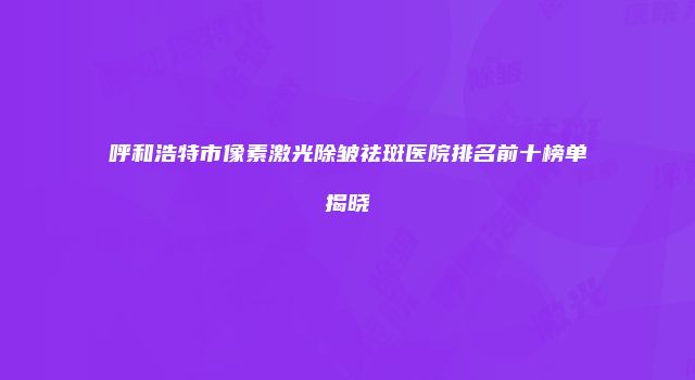 呼和浩特市像素激光除皱祛斑医院排名前十榜单揭晓