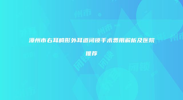 漳州市右耳畸形外耳道闭锁手术费用解析及医院推荐