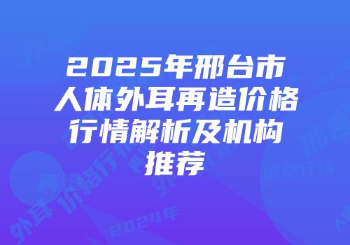 2025年邢台市人体外耳再造价格行情解析及机构推荐