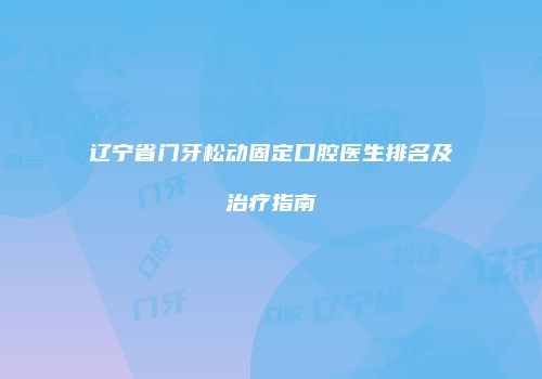 辽宁省门牙松动固定口腔医生排名及治疗指南