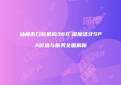 汕尾市口腔机构360°深度洁牙SPA价格与服务全面解析
