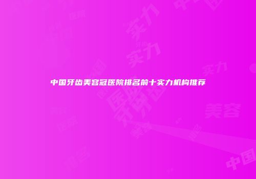 中国牙齿美容冠医院排名前十实力机构推荐