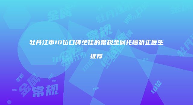 牡丹江市10位口碑绝佳的常规金属托槽矫正医生推荐