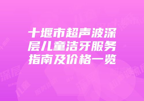 十堰市超声波深层儿童洁牙服务指南及价格一览