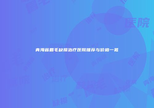 青海省眉毛缺损治疗医院推荐与价格一览