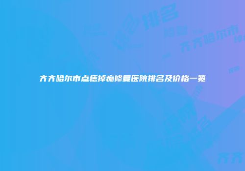 齐齐哈尔市点痣掉痂修复医院排名及价格一览