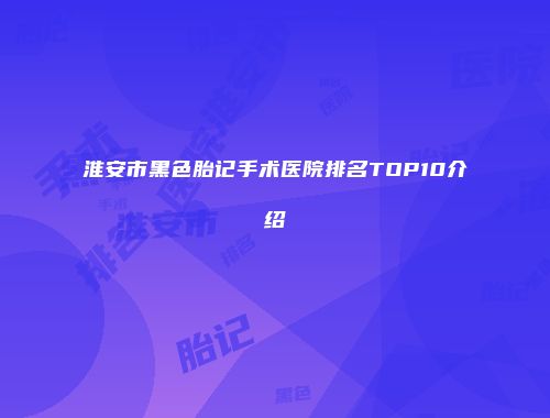淮安市黑色胎记手术医院排名TOP10介绍