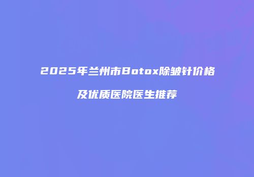 2025年兰州市Botox除皱针价格及优质医院医生推荐