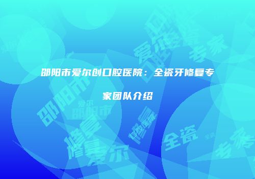 邵阳市爱尔创口腔医院：全瓷牙修复专家团队介绍