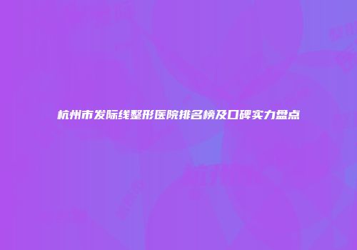 杭州市发际线整形医院排名榜及口碑实力盘点
