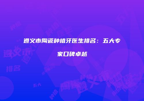 遵义市陶瓷种植牙医生排名：五大专家口碑卓越
