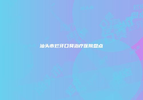 汕头市烂牙口臭治疗医院盘点
