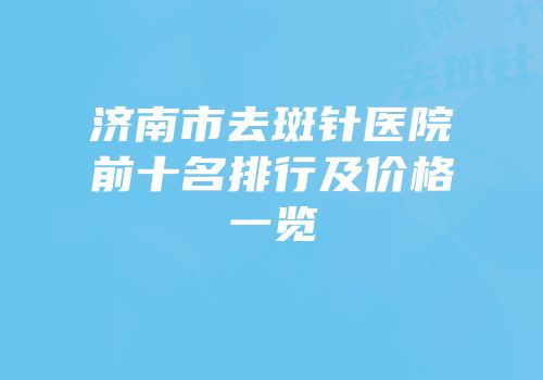 济南市去斑针医院前十名排行及价格一览
