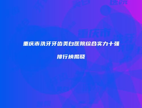 重庆市洗牙牙齿美白医院综合实力十强排行榜揭晓