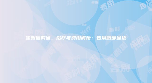 黑眼圈成因、治疗与费用解析：告别眼部困扰