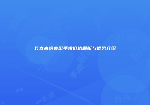 长春奢悦去斑手术价格解析与优势介绍
