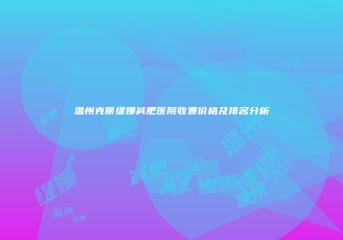 温州克丽缇娜减肥医院收费价格及排名分析