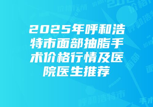 2025年呼和浩特市面部抽脂手术价格行情及医院医生推荐