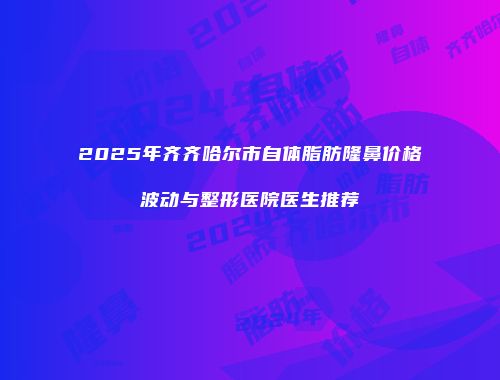 2025年齐齐哈尔市自体脂肪隆鼻价格波动与整形医院医生推荐