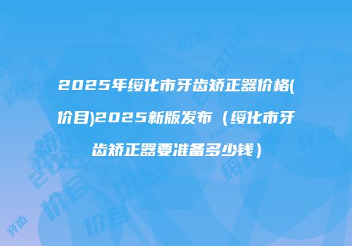 2025年绥化市牙齿矫正器价格(价目)2025新版发布（绥化市牙齿矫正器要准备多少钱）