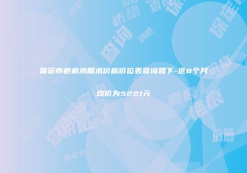 保定市疤痕消磨术价格价位表查询如下-近8个月均价为5221元