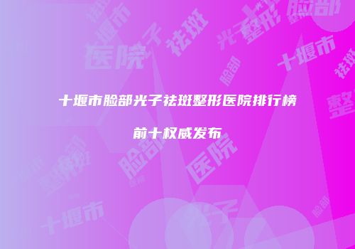 十堰市脸部光子祛斑整形医院排行榜前十权威发布