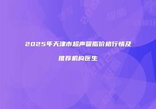 2025年天津市超声吸脂价格行情及推荐机构医生
