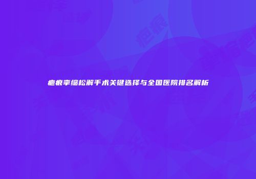 疤痕挛缩松解手术关键选择与全国医院排名解析
