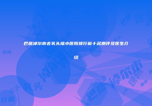 巴彦淖尔市去乳头缩小医院排行前十名测评及医生介绍
