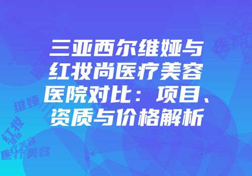 三亚西尔维娅与红妆尚医疗美容医院对比：项目、资质与价格解析