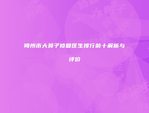 朔州市大鼻子修复医生排行前十解析与评价