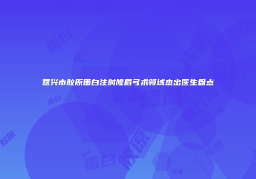 嘉兴市胶原蛋白注射隆眉弓术领域杰出医生盘点