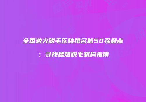 全国激光脱毛医院排名前50强盘点：寻找理想脱毛机构指南