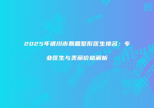 2025年银川市飘眉整形医生排名：专业医生与美丽价格解析