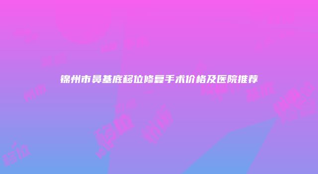 锦州市鼻基底移位修复手术价格及医院推荐