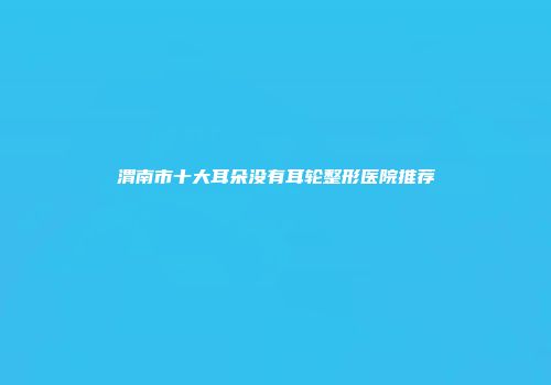 渭南市十大耳朵没有耳轮整形医院推荐