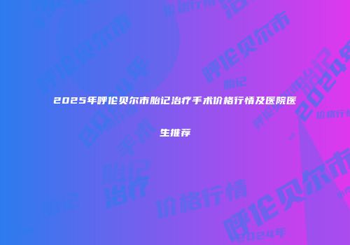 2025年呼伦贝尔市胎记治疗手术价格行情及医院医生推荐