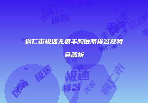 铜仁市极速无痕丰胸医院排名及特色解析