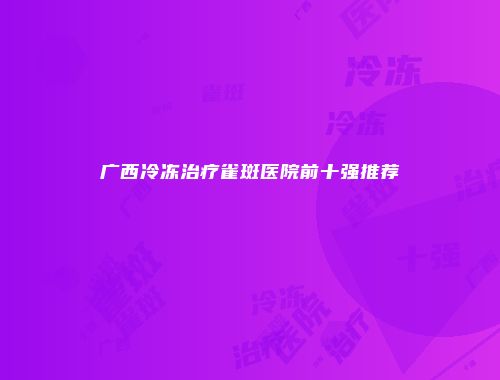 广西冷冻治疗雀斑医院前十强推荐