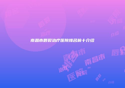 南昌市唇裂治疗医院排名前十介绍