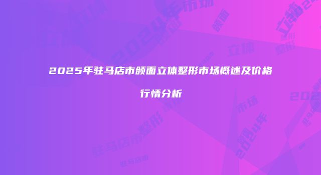 2025年驻马店市颌面立体整形市场概述及价格行情分析
