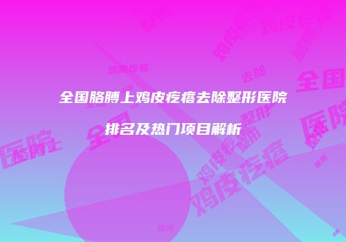 全国胳膊上鸡皮疙瘩去除整形医院排名及热门项目解析