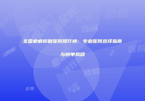 全国疤痕修复医院排行榜：专业医院选择指南与榜单揭晓