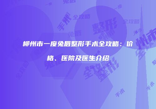 柳州市一度兔唇整形手术全攻略：价格、医院及医生介绍