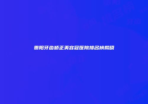 贵阳牙齿矫正美容冠医院排名榜揭晓